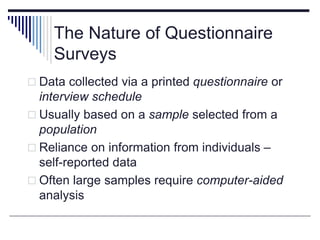 The Nature of Questionnaire
Surveys
 Data collected via a printed questionnaire or
interview schedule
 Usually based on a sample selected from a
population
 Reliance on information from individuals –
self-reported data
 Often large samples require computer-aided
analysis
 
