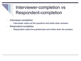 Interviewer-completion vs
Respondent-completion
 Interviewer-completion:
 Interviewer reads out the questions and writes down answers
 Respondent-completion
 Respondent reads the questionnaire and writes down the answers
 