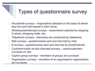 Types of questionnaire survey
 Household surveys – respondents selected on the basis of where
they live and interviewed in their home;
 Street/quota/intercept surveys - respondents selected by stopping
in street, shopping malls, etc;
 Telephone surveys - interviews are conducted by telephone;
 Mail surveys - questionnaires sent and returned by mail;
 E-surveys - questionnaires sent and returned by email/Internet;
 Customer/visitor on-site intercept surveys – users/customers
surveyed on site;
 Captive group surveys - members of groups are surveyed
 Organisation surveys - members of an organisation/ organisations
are surveyed
 