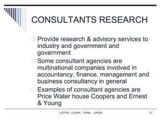 LISTEN...LEARN...THINK....GROW 27
CONSULTANTS RESEARCH
 Provide research & advisory services to
industry and government and
government
 Some consultant agencies are
multinational companies involved in
accountancy, finance, management and
business consultancy in general
 Examples of consultant agencies are
Price Water house Coopers and Ernest
& Young
 