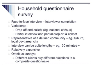 Household questionnaire
survey
 Face-to-face interview – interviewer completion
 Variations:
1. Drop-off and collect (eg. national census)
2. Partial interview and partial drop-off & collect
 Representative of a defined community – eg. suburb,
local govt area, city
 Interview can be quite lengthy – eg. 30 minutes +
 Relatively expensive
 Omnibus surveys:
 Different clients buy different questions in a
composite questionnaire
 