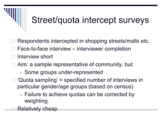 Street/quota intercept surveys
 Respondents intercepted in shopping streets/malls etc.
 Face-to-face interview – interviewer completion
 Interview short
 Aim: a sample representative of community, but:
 Some groups under-represented
 ‘Quota sampling’ = specified number of interviews in
particular gender/age groups (based on census)
 Failure to achieve quotas can be corrected by
weighting.
 Relatively cheap
 