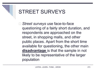 STREET SURVEYS
 Street surveys use face-to-face
questioning of a fairly short duration, and
respondents are approached on the
street, in shopping malls, and other
public places. Apart from the short time
available for questioning, the other main
disadvantage is that the sample in not
likely to be representative of the larger
population
LISTEN...LEARN...THINK....GROW 273
 