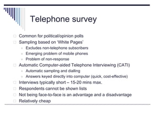 Telephone survey
 Common for political/opinion polls
 Sampling based on ‘White Pages’
 Excludes non-telephone subscribers
 Emerging problem of mobile phones
 Problem of non-response
 Automatic Computer-aided Telephone Interviewing (CATI)
 Automatic sampling and dialling
 Answers keyed directly into computer (quick, cost-effective)
 Interviews typically short – 15-20 mins max.
 Respondents cannot be shown lists
 Not being face-to-face is an advantage and a disadvantage
 Relatively cheap
 