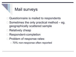 Mail surveys
 Questionnaire is mailed to respondents
 Sometimes the only practical method – eg.
geographically scattered sample
 Relatively cheap
 Respondent-completion
 Problem of response rates:
 70% non-response often reported
 