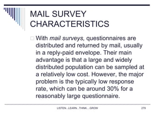 MAIL SURVEY
CHARACTERISTICS
 With mail surveys, questionnaires are
distributed and returned by mail, usually
in a reply-paid envelope. Their main
advantage is that a large and widely
distributed population can be sampled at
a relatively low cost. However, the major
problem is the typically low response
rate, which can be around 30% for a
reasonably large questionnaire.
LISTEN...LEARN...THINK....GROW 279
 