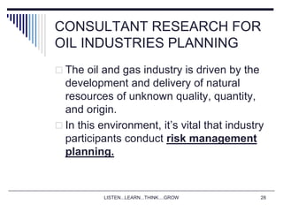 LISTEN...LEARN...THINK....GROW 28
CONSULTANT RESEARCH FOR
OIL INDUSTRIES PLANNING
 The oil and gas industry is driven by the
development and delivery of natural
resources of unknown quality, quantity,
and origin.
 In this environment, it’s vital that industry
participants conduct risk management
planning.
 