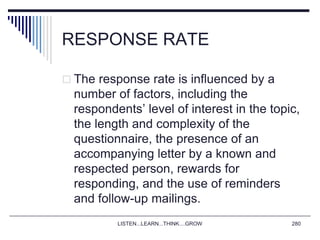 RESPONSE RATE
 The response rate is influenced by a
number of factors, including the
respondents’ level of interest in the topic,
the length and complexity of the
questionnaire, the presence of an
accompanying letter by a known and
respected person, rewards for
responding, and the use of reminders
and follow-up mailings.
LISTEN...LEARN...THINK....GROW 280
 