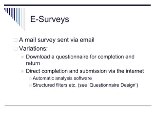 E-Surveys
 A mail survey sent via email
 Variations:
 Download a questionnaire for completion and
return
 Direct completion and submission via the internet
 Automatic analysis software
 Structured filters etc. (see ‘Questionnaire Design’)
 
