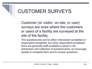 CUSTOMER SURVEYS
 Customer (or visitor, on-site, or user)
surveys are ones where the customers
or users of a facility are surveyed at the
site of the facility.
 The questionnaire can be either interviewer-completed or
respondent-completed, but when respondent-completed
there are generally staff available to assist in the
distribution and collection of questionnaires, to encourage
people to complete them and to answer questions
LISTEN...LEARN...THINK....GROW 284
 