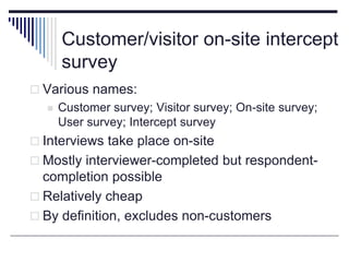 Customer/visitor on-site intercept
survey
 Various names:
 Customer survey; Visitor survey; On-site survey;
User survey; Intercept survey
 Interviews take place on-site
 Mostly interviewer-completed but respondent-
completion possible
 Relatively cheap
 By definition, excludes non-customers
 