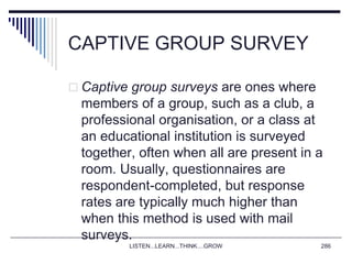 CAPTIVE GROUP SURVEY
 Captive group surveys are ones where
members of a group, such as a club, a
professional organisation, or a class at
an educational institution is surveyed
together, often when all are present in a
room. Usually, questionnaires are
respondent-completed, but response
rates are typically much higher than
when this method is used with mail
surveys.
LISTEN...LEARN...THINK....GROW 286
 