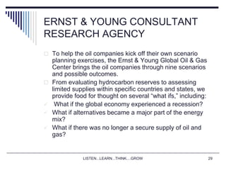 LISTEN...LEARN...THINK....GROW 29
ERNST & YOUNG CONSULTANT
RESEARCH AGENCY
 To help the oil companies kick off their own scenario
planning exercises, the Ernst & Young Global Oil & Gas
Center brings the oil companies through nine scenarios
and possible outcomes.
 From evaluating hydrocarbon reserves to assessing
limited supplies within specific countries and states, we
provide food for thought on several “what ifs,” including:
 What if the global economy experienced a recession?
 What if alternatives became a major part of the energy
mix?
 What if there was no longer a secure supply of oil and
gas?
 