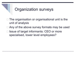 Organization surveys
 The organisation or organisational unit is the
unit of analysis
 Any of the above survey formats may be used
 Issue of target informants: CEO or more
specialised, lower level employees?
 