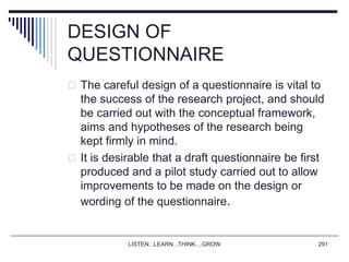 DESIGN OF
QUESTIONNAIRE
 The careful design of a questionnaire is vital to
the success of the research project, and should
be carried out with the conceptual framework,
aims and hypotheses of the research being
kept firmly in mind.
 It is desirable that a draft questionnaire be first
produced and a pilot study carried out to allow
improvements to be made on the design or
wording of the questionnaire.
LISTEN...LEARN...THINK....GROW 291
 