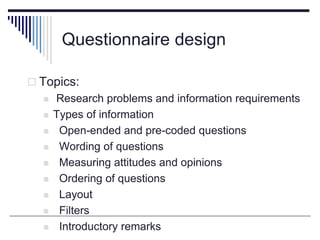 Questionnaire design
 Topics:
 Research problems and information requirements
 Types of information
 Open-ended and pre-coded questions
 Wording of questions
 Measuring attitudes and opinions
 Ordering of questions
 Layout
 Filters
 Introductory remarks
 