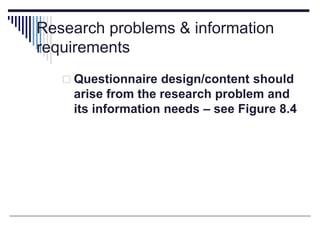 Research problems & information
requirements
 Questionnaire design/content should
arise from the research problem and
its information needs – see Figure 8.4
 