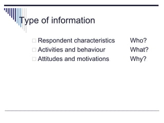 Type of information
 Respondent characteristics Who?
 Activities and behaviour What?
 Attitudes and motivations Why?
 