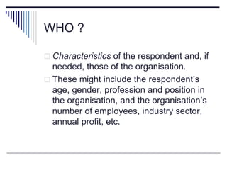 WHO ?
 Characteristics of the respondent and, if
needed, those of the organisation.
 These might include the respondent’s
age, gender, profession and position in
the organisation, and the organisation’s
number of employees, industry sector,
annual profit, etc.
 