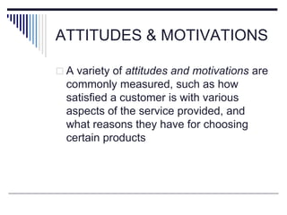 ATTITUDES & MOTIVATIONS
 A variety of attitudes and motivations are
commonly measured, such as how
satisfied a customer is with various
aspects of the service provided, and
what reasons they have for choosing
certain products
 