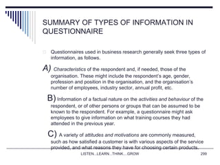 SUMMARY OF TYPES OF INFORMATION IN
QUESTIONNAIRE
 Questionnaires used in business research generally seek three types of
information, as follows.
A) Characteristics of the respondent and, if needed, those of the
organisation. These might include the respondent’s age, gender,
profession and position in the organisation, and the organisation’s
number of employees, industry sector, annual profit, etc.
B) Information of a factual nature on the activities and behaviour of the
respondent, or of other persons or groups that can be assumed to be
known to the respondent. For example, a questionnaire might ask
employees to give information on what training courses they had
attended in the previous year.
C) A variety of attitudes and motivations are commonly measured,
such as how satisfied a customer is with various aspects of the service
provided, and what reasons they have for choosing certain products.
LISTEN...LEARN...THINK....GROW 299
 
