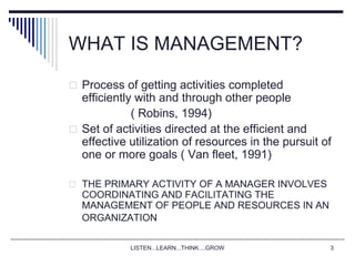 LISTEN...LEARN...THINK....GROW 3
WHAT IS MANAGEMENT?
 Process of getting activities completed
efficiently with and through other people
( Robins, 1994)
 Set of activities directed at the efficient and
effective utilization of resources in the pursuit of
one or more goals ( Van fleet, 1991)
 THE PRIMARY ACTIVITY OF A MANAGER INVOLVES
COORDINATING AND FACILITATING THE
MANAGEMENT OF PEOPLE AND RESOURCES IN AN
ORGANIZATION
 