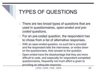 TYPES OF QUESTIONS
 There are two broad types of questions that are
used in questionnaires, open-ended and pre-
coded questions.
 For an pre-coded question, the respondent has
to chose from a list of alternative responses.
 With an open-ended question, no such list is provided
and the respondent tells the interviewer, or writes down
on the questionnaire, their answer to the question.
 Open-ended have the disadvantage that they are more
difficult to code, and especially for respondent-completed
questionnaires, frequently not much effort is given to
providing an adequate response.
LISTEN...LEARN...THINK....GROW 300
 