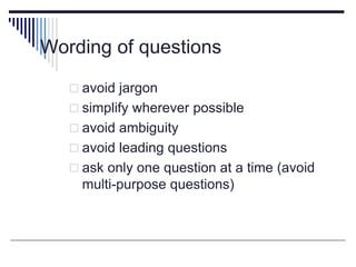 Wording of questions
 avoid jargon
 simplify wherever possible
 avoid ambiguity
 avoid leading questions
 ask only one question at a time (avoid
multi-purpose questions)
 