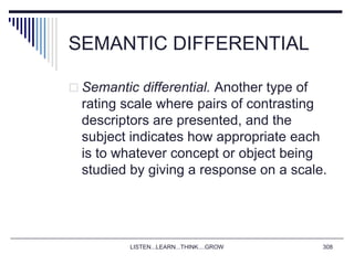 SEMANTIC DIFFERENTIAL
 Semantic differential. Another type of
rating scale where pairs of contrasting
descriptors are presented, and the
subject indicates how appropriate each
is to whatever concept or object being
studied by giving a response on a scale.
LISTEN...LEARN...THINK....GROW 308
 