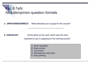 Fig. 8.7a/b:
Attitude/opinion question formats
a. OPEN-ENDED/DIRECT: What attracted you to apply for this course?
________________________________
b. CHECKLIST: Of the items on the card, which was the most
important to you in applying for this training course?
A. Good reputation
B. Easy access
C. Curriculum
D. Management pays fees
E. Easy parking
 