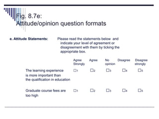 Fig. 8.7e:
Attitude/opinion question formats
e. Attitude Statements: Please read the statements below and
indicate your level of agreement or
disagreement with them by ticking the
appropriate box.
Agree Agree No Disagree Disagree
Strongly opinion strongly
The learning experience □1 □2 □3 □4 □5
is more important than
the qualification in education
Graduate course fees are □1 □2 □3 □4 □5
too high
 