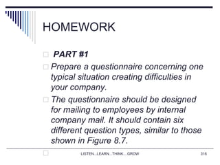 HOMEWORK
 PART #1
 Prepare a questionnaire concerning one
typical situation creating difficulties in
your company.
 The questionnaire should be designed
for mailing to employees by internal
company mail. It should contain six
different question types, similar to those
shown in Figure 8.7.
 LISTEN...LEARN...THINK....GROW 316
 