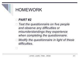 HOMEWORK
 PART #2
 Test the questionnaire on five people
and observe any difficulties or
misunderstandings they experience
when completing the questionnaire.
 Modify the questionnaire in light of these
difficulties.

LISTEN...LEARN...THINK....GROW 317
 