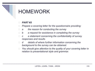 HOMEWORK
 PART #3
 Prepare a covering letter for the questionnaire providing:
 a the reason for conducting the survey
 b a request for assistance in completing the survey
 c a statement concerning the confidentiality of survey
responses and results
 d details of where further information concerning the
background to the survey can be obtained.
 You should give attention to the quality of your covering letter in
relation to presentational style and grammar.
LISTEN...LEARN...THINK....GROW 318
 