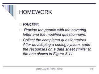HOMEWORK
 PART#4:
 Provide ten people with the covering
letter and the modified questionnaire.
 Collect the completed questionnaires.
After developing a coding system, code
the responses on a data sheet similar to
the one shown in Figure 8.11.
LISTEN...LEARN...THINK....GROW 319
 