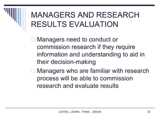 LISTEN...LEARN...THINK....GROW 32
MANAGERS AND RESEARCH
RESULTS EVALUATION
 Managers need to conduct or
commission research if they require
information and understanding to aid in
their decision-making
 Managers who are familiar with research
process will be able to commission
research and evaluate results
 