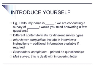 INTRODUCE YOURSELF
 Eg. ‘Hallo, my name is _____ : we are conducting a
survey of _______: would you mind answering a few
questions?
 Different content/formats for different survey types
 Interviewer-completion: include in interviewer
instructions – additional information available if
required
 Respondent-completion – printed on questionnaire
 Mail survey: this is dealt with in covering letter
 