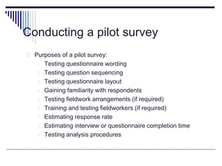 Conducting a pilot survey
 Purposes of a pilot survey:
1. Testing questionnaire wording
2. Testing question sequencing
3. Testing questionnaire layout
4. Gaining familiarity with respondents
5. Testing fieldwork arrangements (if required)
6. Training and testing fieldworkers (if required)
7. Estimating response rate
8. Estimating interview or questionnaire completion time
9. Testing analysis procedures
 