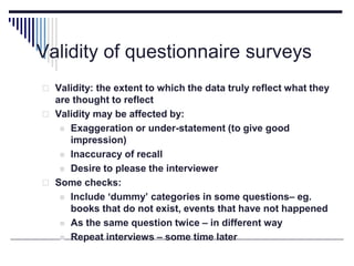 Validity of questionnaire surveys
 Validity: the extent to which the data truly reflect what they
are thought to reflect
 Validity may be affected by:
 Exaggeration or under-statement (to give good
impression)
 Inaccuracy of recall
 Desire to please the interviewer
 Some checks:
 Include ‘dummy’ categories in some questions– eg.
books that do not exist, events that have not happened
 As the same question twice – in different way
 Repeat interviews – some time later
 