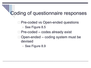 Coding of questionnaire responses
 Pre-coded vs Open-ended questions
 See Figure 8.5
 Pre-coded – codes already exist
 Open-ended – coding system must be
devised
 See Figure 8.9
 