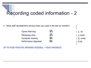 Recording coded information - 2
2. What staff development services have you used in the last six months? |
|
Career Planning 1 | 1 cp
Mentoring clinic 1 | 1 ment
Computer training 1 | 0 comp
Performance Appraisal 1 | 0 pa
|
UP TO FOUR POSITIVE ANSWERS POSSIBLE – FOUR VARIABLES
 