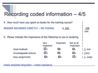 Recording coded information – 4/5
4. How much have you spent on books for the training course? |
|
ANSWER RECORDED DIRECTLY – NO CODING $ 100 | 100
| cost
|
5. Please indicate the importance of the following to you in studying. |
|
Very Important Not at all |
important Important |
Good textbook 3 2 1 | 3 text
Knowledgeable lecturer 3 2 1 | 3 lect
Easy assignments 3 2 1 | 1 assgn
THREE ANSWERS REQUIRED – THREE VARIABLES
 