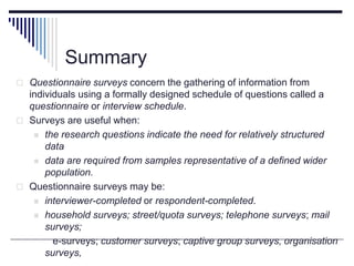 Summary
 Questionnaire surveys concern the gathering of information from
individuals using a formally designed schedule of questions called a
questionnaire or interview schedule.
 Surveys are useful when:
 the research questions indicate the need for relatively structured
data
 data are required from samples representative of a defined wider
population.
 Questionnaire surveys may be:
 interviewer-completed or respondent-completed.
 household surveys; street/quota surveys; telephone surveys; mail
surveys;
e-surveys; customer surveys; captive group surveys, organisation
surveys,
 