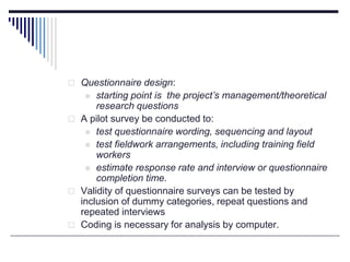  Questionnaire design:
 starting point is the project’s management/theoretical
research questions
 A pilot survey be conducted to:
 test questionnaire wording, sequencing and layout
 test fieldwork arrangements, including training field
workers
 estimate response rate and interview or questionnaire
completion time.
 Validity of questionnaire surveys can be tested by
inclusion of dummy categories, repeat questions and
repeated interviews
 Coding is necessary for analysis by computer.
 