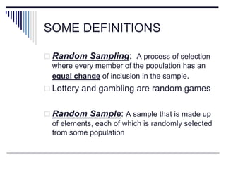 SOME DEFINITIONS
 Random Sampling: A process of selection
where every member of the population has an
equal change of inclusion in the sample.
 Lottery and gambling are random games
 Random Sample: A sample that is made up
of elements, each of which is randomly selected
from some population
 
