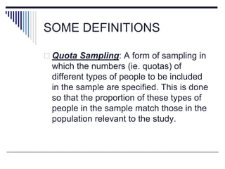 SOME DEFINITIONS
 Quota Sampling: A form of sampling in
which the numbers (ie. quotas) of
different types of people to be included
in the sample are specified. This is done
so that the proportion of these types of
people in the sample match those in the
population relevant to the study.
 