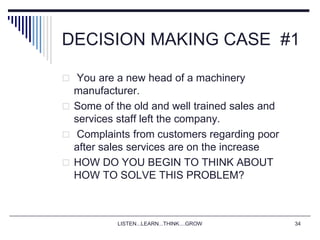 LISTEN...LEARN...THINK....GROW 34
DECISION MAKING CASE #1
 You are a new head of a machinery
manufacturer.
 Some of the old and well trained sales and
services staff left the company.
 Complaints from customers regarding poor
after sales services are on the increase
 HOW DO YOU BEGIN TO THINK ABOUT
HOW TO SOLVE THIS PROBLEM?
 