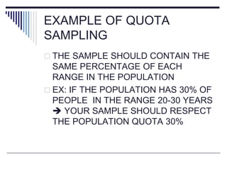 EXAMPLE OF QUOTA
SAMPLING
 THE SAMPLE SHOULD CONTAIN THE
SAME PERCENTAGE OF EACH
RANGE IN THE POPULATION
 EX: IF THE POPULATION HAS 30% OF
PEOPLE IN THE RANGE 20-30 YEARS
 YOUR SAMPLE SHOULD RESPECT
THE POPULATION QUOTA 30%
 