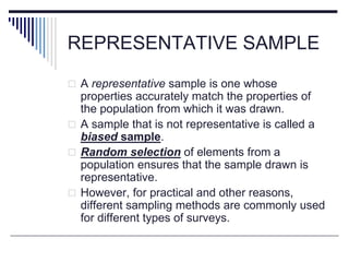 REPRESENTATIVE SAMPLE
 A representative sample is one whose
properties accurately match the properties of
the population from which it was drawn.
 A sample that is not representative is called a
biased sample.
 Random selection of elements from a
population ensures that the sample drawn is
representative.
 However, for practical and other reasons,
different sampling methods are commonly used
for different types of surveys.
 