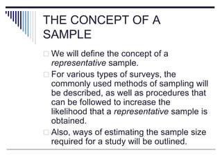 THE CONCEPT OF A
SAMPLE
 We will define the concept of a
representative sample.
 For various types of surveys, the
commonly used methods of sampling will
be described, as well as procedures that
can be followed to increase the
likelihood that a representative sample is
obtained.
 Also, ways of estimating the sample size
required for a study will be outlined.
 